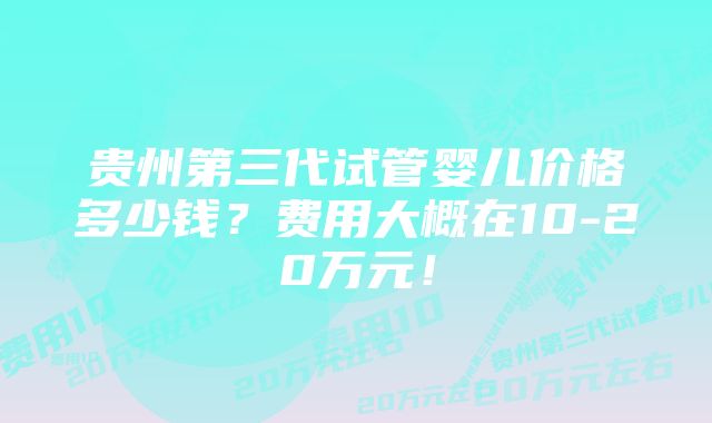 贵州第三代试管婴儿价格多少钱？费用大概在10-20万元！