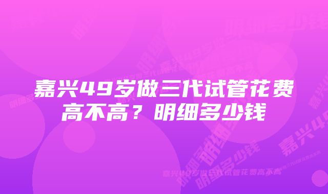 嘉兴49岁做三代试管花费高不高？明细多少钱