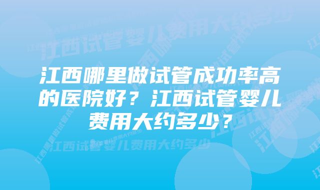 江西哪里做试管成功率高的医院好？江西试管婴儿费用大约多少？