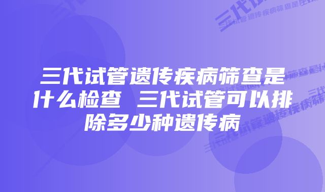 三代试管遗传疾病筛查是什么检查 三代试管可以排除多少种遗传病