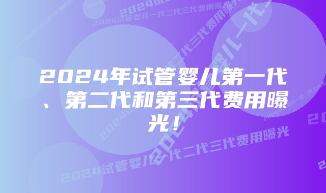 2024年试管婴儿第一代、第二代和第三代费用曝光！