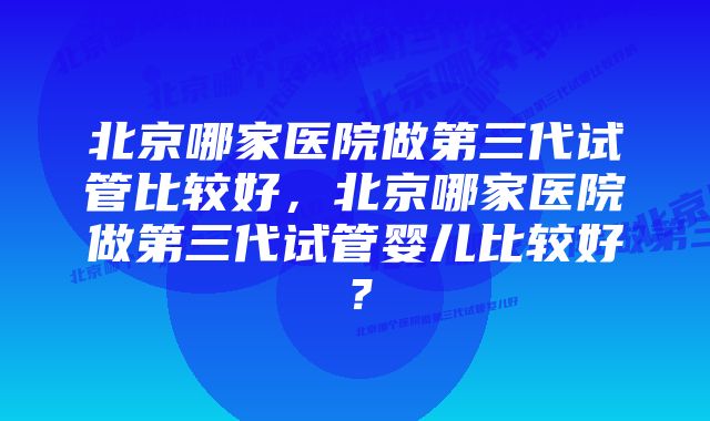 北京哪家医院做第三代试管比较好，北京哪家医院做第三代试管婴儿比较好？