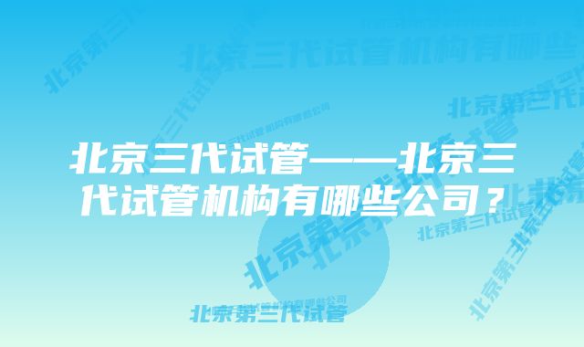 北京三代试管——北京三代试管机构有哪些公司？