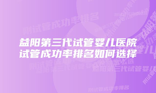 益阳第三代试管婴儿医院试管成功率排名如何选择