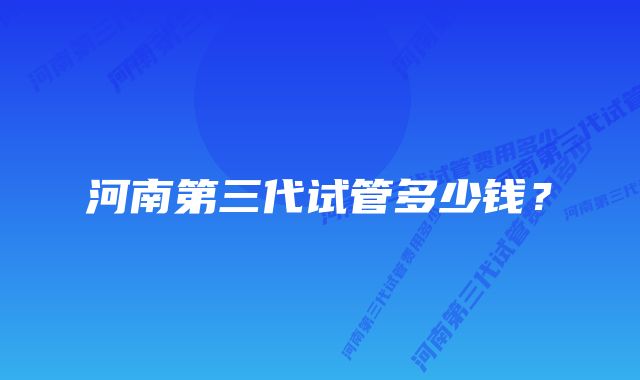 河南第三代试管多少钱？