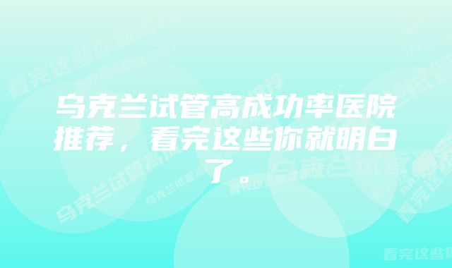 乌克兰试管高成功率医院推荐，看完这些你就明白了。