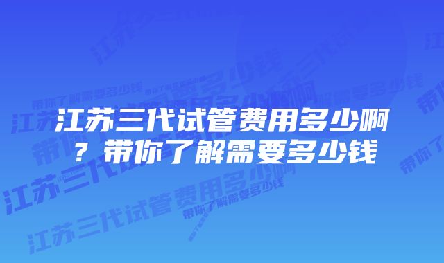 江苏三代试管费用多少啊？带你了解需要多少钱