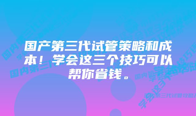 国产第三代试管策略和成本！学会这三个技巧可以帮你省钱。