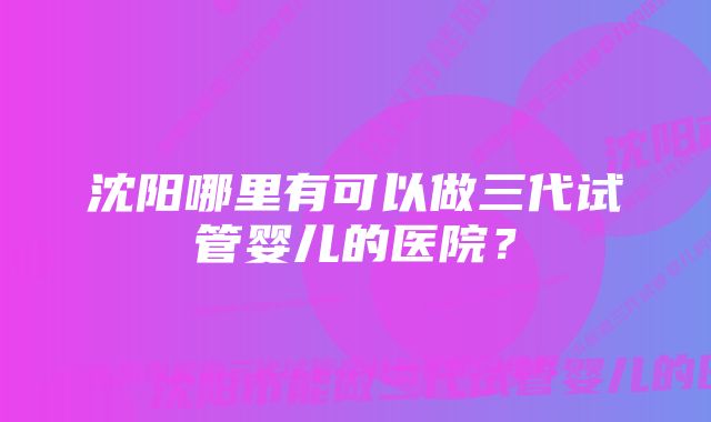 沈阳哪里有可以做三代试管婴儿的医院？