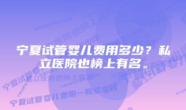 宁夏试管婴儿费用多少？私立医院也榜上有名。