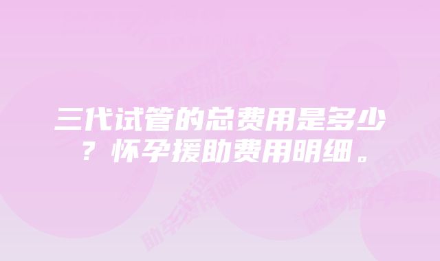 三代试管的总费用是多少？怀孕援助费用明细。