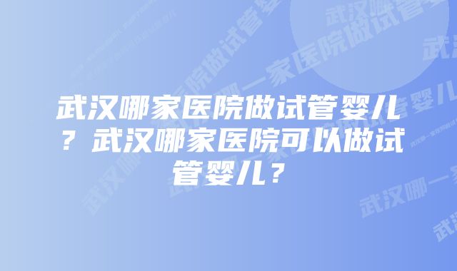 武汉哪家医院做试管婴儿？武汉哪家医院可以做试管婴儿？