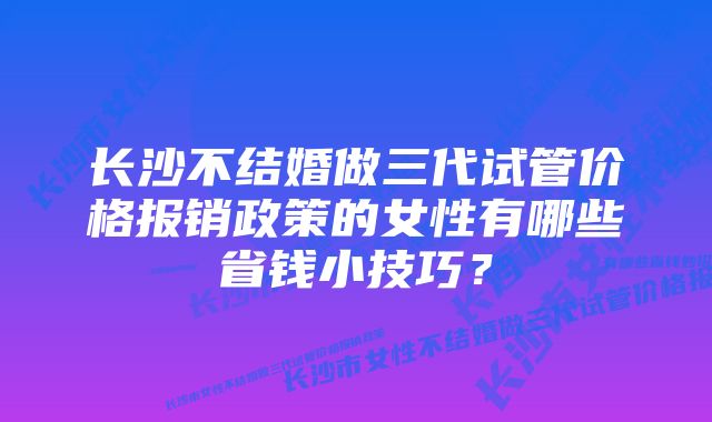 长沙不结婚做三代试管价格报销政策的女性有哪些省钱小技巧？