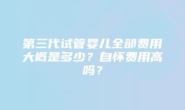 第三代试管婴儿全部费用大概是多少？自怀费用高吗？