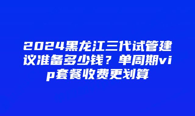 2024黑龙江三代试管建议准备多少钱？单周期vip套餐收费更划算