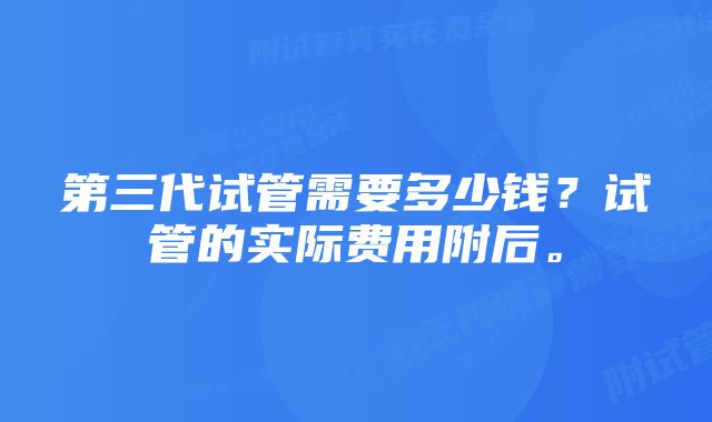 第三代试管需要多少钱？试管的实际费用附后。