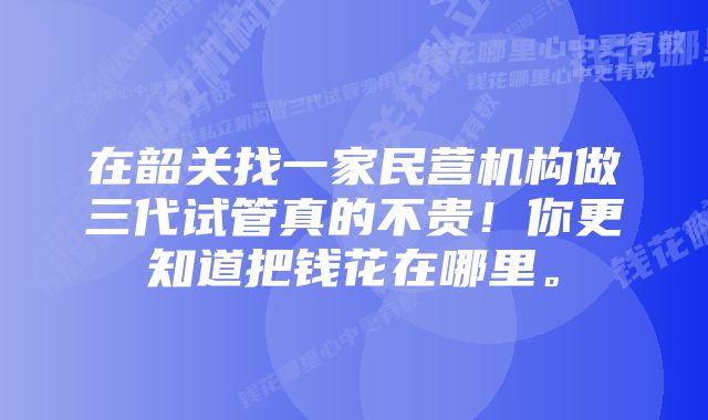 在韶关找一家民营机构做三代试管真的不贵！你更知道把钱花在哪里。