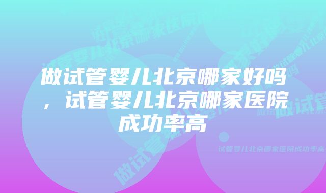 做试管婴儿北京哪家好吗，试管婴儿北京哪家医院成功率高