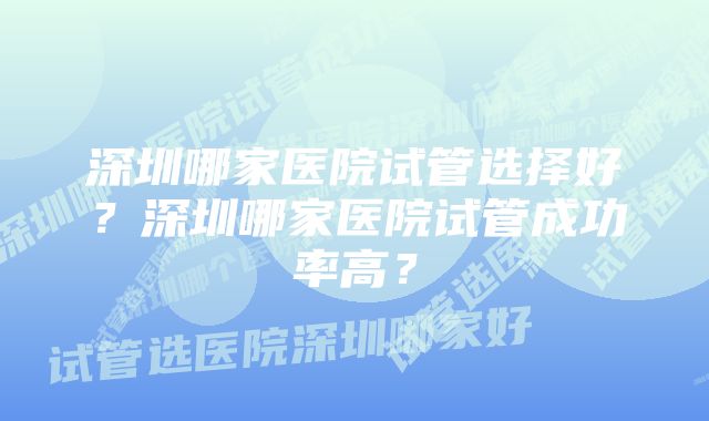 深圳哪家医院试管选择好？深圳哪家医院试管成功率高？