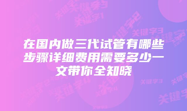 在国内做三代试管有哪些步骤详细费用需要多少一文带你全知晓