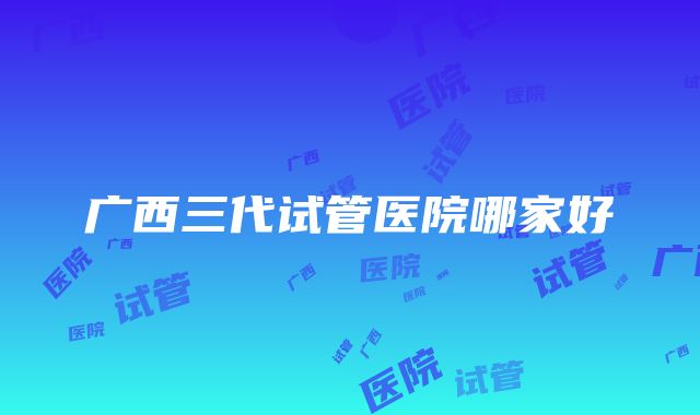 广西三代试管医院哪家好