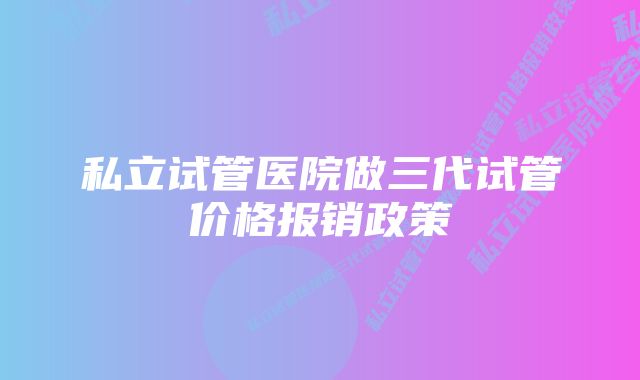 私立试管医院做三代试管价格报销政策