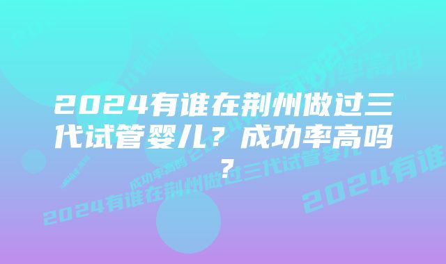 2024有谁在荆州做过三代试管婴儿？成功率高吗？