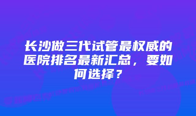 长沙做三代试管最权威的医院排名最新汇总，要如何选择？