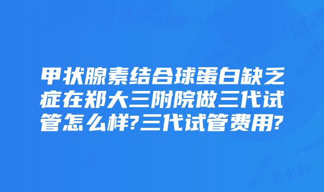 甲状腺素结合球蛋白缺乏症在郑大三附院做三代试管怎么样?三代试管费用?