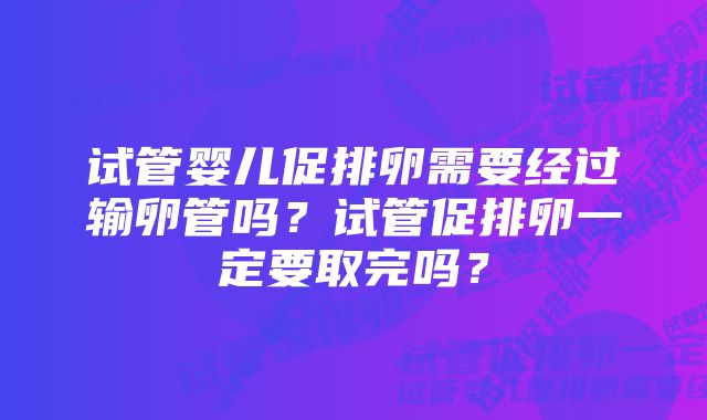 试管婴儿促排卵需要经过输卵管吗？试管促排卵一定要取完吗？