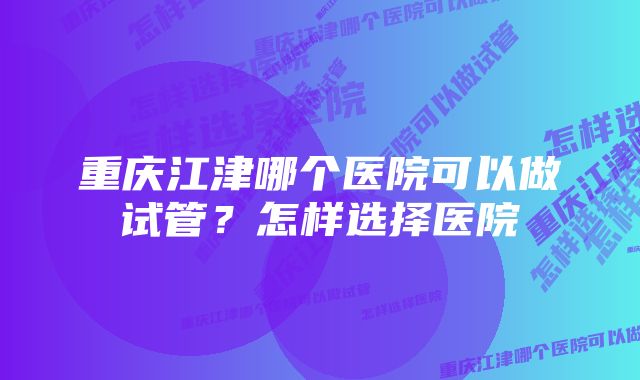 重庆江津哪个医院可以做试管？怎样选择医院