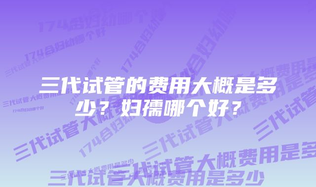 三代试管的费用大概是多少？妇孺哪个好？