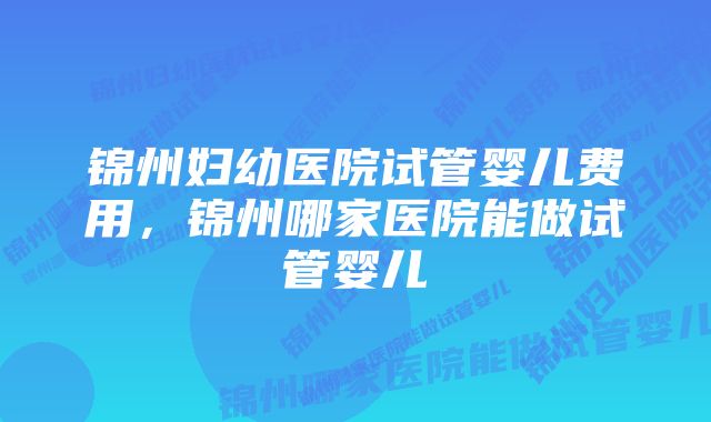 锦州妇幼医院试管婴儿费用，锦州哪家医院能做试管婴儿