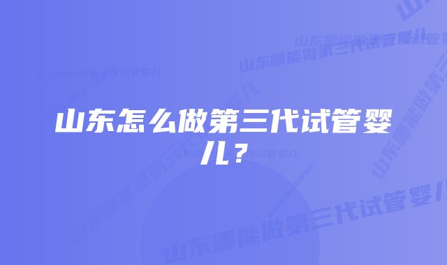 山东怎么做第三代试管婴儿？