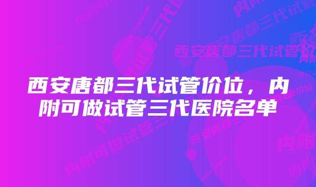 西安唐都三代试管价位，内附可做试管三代医院名单