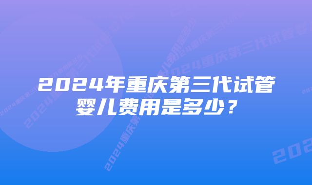 2024年重庆第三代试管婴儿费用是多少？