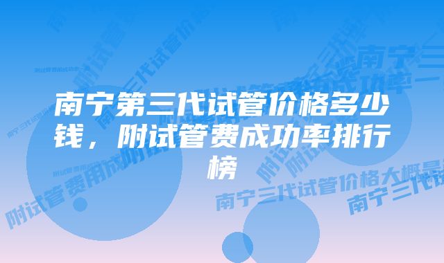 南宁第三代试管价格多少钱，附试管费成功率排行榜