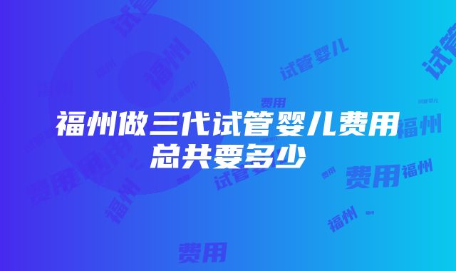 福州做三代试管婴儿费用总共要多少