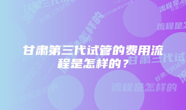 甘肃第三代试管的费用流程是怎样的？