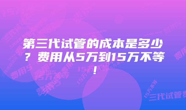 第三代试管的成本是多少？费用从5万到15万不等！