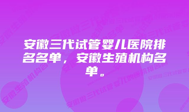 安徽三代试管婴儿医院排名名单，安徽生殖机构名单。