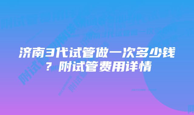 济南3代试管做一次多少钱？附试管费用详情