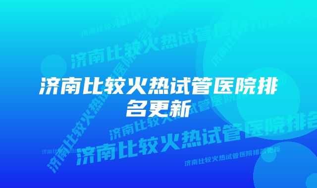 济南比较火热试管医院排名更新