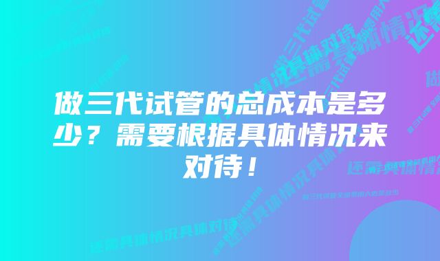 做三代试管的总成本是多少？需要根据具体情况来对待！