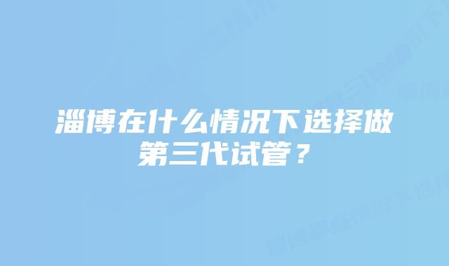 淄博在什么情况下选择做第三代试管？