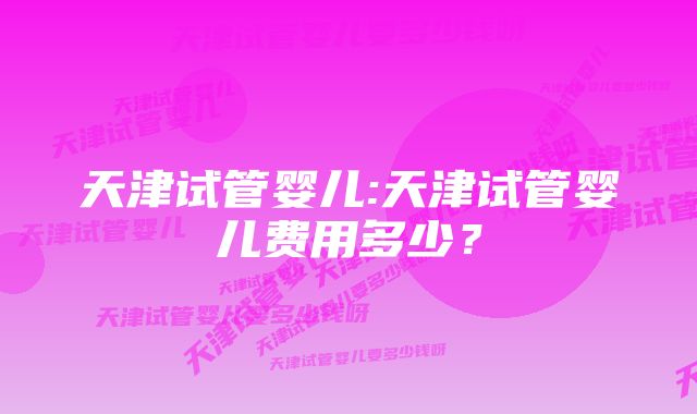 天津试管婴儿:天津试管婴儿费用多少？