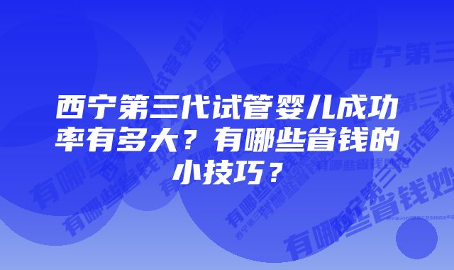 西宁第三代试管婴儿成功率有多大？有哪些省钱的小技巧？