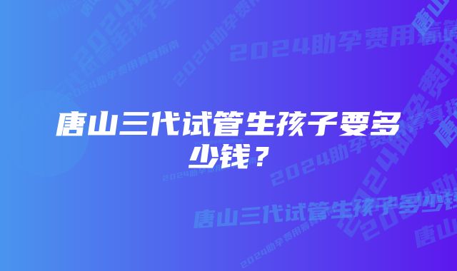 唐山三代试管生孩子要多少钱？