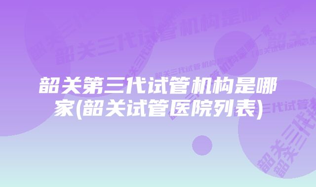 韶关第三代试管机构是哪家(韶关试管医院列表)