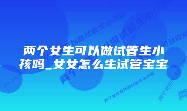 两个女生可以做试管生小孩吗_女女怎么生试管宝宝